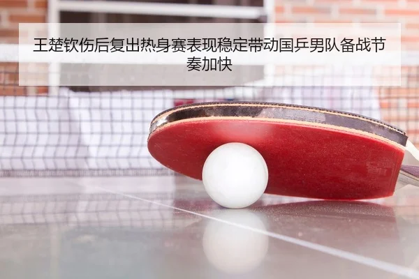 王楚钦伤后复出热身赛表现稳定带动国乒男队备战节奏加快